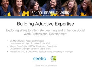 AAEEBL 2014 Annual Conference
Exploring Ways to Integrate Learning and Enhance Social
Work Professional Development!
Building Adaptive Expertise!
•  Dr. Mary Ruffolo, Associate Professor!
University of Michigan School of Social Work!
•  Megan Sims-Fujita, LLMSW, Curriculum Coordinator !
University of Michigan School of Social Work!
•  Moses Lee, CEO & Cofounder, Seelio; Faculty, University of Michigan!
 