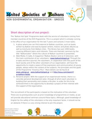 Short description of evs project:
The ‘Balkan Hot Spot’ Programme deals with the service of volunteers coming from
member-countries of the EVS Programme. This is a project which is already running
in the office of our organisation for the last 7 years and consists 3 main tasks:
1. A place where one can find material on Balkan countries, such as books
written by Balkan and east-European writers, historic and photo albums as
well as brochures from Balkan cities . The library has over 2300 books,
covering different topics and interests. There are thematic seminars by the
title “Balkanizater” where the culture of Balkan countries is presented.
2. Web Media. E-radio, E-magazine ("Balkan Beats») and an E-television, with
the main contribution of our volunteers. (www.balkanhotspot.gr) Through the
e-radio and the e-journal, the volunteers ,in cooperation with the youth of the
local society and of the other volunteers of our organisation, will have the
opportunity to create a space of free expression and communication of young
people, always within the context of the subjects, the principles and the goals
of the Programme “Erasmus Plus”. More details can be found at
www.usbngo.gr , www.balkanhotspot.gr and http://issuu.com/search?
q=balkan+beats
3. Personal project. With the support of an experienced mentor, there is a
concrete personal development plan, through of which each volunteer is
building their personality and creates a life plan. In order for this to be
achieved there is the opportunity to develop a project of their interest with
the support of the organisation.
The recruitment of the participants is based on the motivation of the volunteer.
There are no prerequisites such as prior knowledge of programmes or media, as we
will provide educational seminars around these topics. Although, good knowledge of
English for the safety of the volunteers is the only important factor, it should not be
an obstacle if there is a very strong interest to join the project.
 