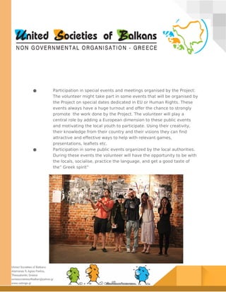 ● Participation in special events and meetings organised by the Project:
The volunteer might take part in some events that will be organised by
the Project on special dates dedicated in EU or Human Rights. These
events always have a huge turnout and offer the chance to strongly
promote the work done by the Project. The volunteer will play a
central role by adding a European dimension to these public events
and motivating the local youth to participate. Using their creativity,
their knowledge from their country and their visions they can find
attractive and effective ways to help with relevant games,
presentations, leaflets etc.
● Participation in some public events organized by the local authorities.
During these events the volunteer will have the opportunity to be with
the locals, socialise, practice the language, and get a good taste of
the” Greek spirit”
 