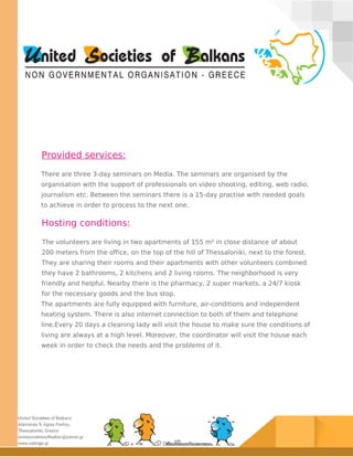 Provided services:
There are three 3-day seminars on Media. The seminars are organised by the
organisation with the support of professionals on video shooting, editing, web radio,
journalism etc. Between the seminars there is a 15-day practise with needed goals
to achieve in order to process to the next one.
Hosting conditions:
The volunteers are living in two apartments of 155 m² in close distance of about
200 meters from the office, on the top of the hill of Thessaloniki, next to the forest.
They are sharing their rooms and their apartments with other volunteers combined
they have 2 bathrooms, 2 kitchens and 2 living rooms. The neighborhood is very
friendly and helpful. Nearby there is the pharmacy, 2 super markets, a 24/7 kiosk
for the necessary goods and the bus stop.
The apartments are fully equipped with furniture, air-conditions and independent
heating system. There is also internet connection to both of them and telephone
line.Every 20 days a cleaning lady will visit the house to make sure the conditions of
living are always at a high level. Moreover, the coordinator will visit the house each
week in order to check the needs and the problems of it.
 