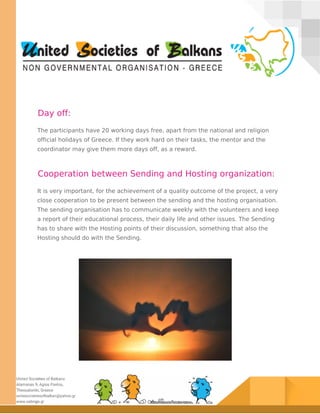 Day off:
The participants have 20 working days free, apart from the national and religion
official holidays of Greece. If they work hard on their tasks, the mentor and the
coordinator may give them more days off, as a reward.
Cooperation between Sending and Hosting organization:
It is very important, for the achievement of a quality outcome of the project, a very
close cooperation to be present between the sending and the hosting organisation.
The sending organisation has to communicate weekly with the volunteers and keep
a report of their educational process, their daily life and other issues. The Sending
has to share with the Hosting points of their discussion, something that also the
Hosting should do with the Sending.
 