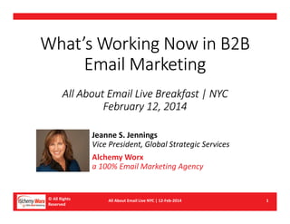 What’s Working Now in B2B
Email Marketing
All About Email Live Breakfast | NYC
February 12, 2014
Jeanne S. Jennings
Vice President, Global Strategic Services
Alchemy Worx
a 100% Email Marketing Agency

© All Rights
Reserved

All About Email Live NYC | 12-Feb-2014

1

 