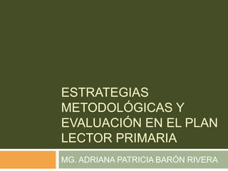 ESTRATEGIAS METODOLÓGICAS Y EVALUACIÓN EN EL PLAN LECTOR PRIMARIA MG. ADRIANA PATRICIA BARÓN RIVERA 