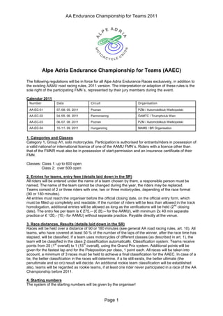 AA Endurance Championship for Teams 2011




         Alpe Adria Endurance Championship for Teams (AAEC)

The following regulations will be in force for all Alpe Adria Endurance Races exclusively, in addition to
the existing AAMU road racing rules, 2011 version. The interpretation or adaption of these rules is the
sole right of the participating FMN´s, represented by their jury members during the event.

Calendar 2011

 AA-EC-01            07./08. 05. 2011       Poznan                    PZM / Automobilklub Wielkopolski

 AA-EC-02            04./05. 06. 2011       Pannoniaring              ÖAMTC / Triumphclub Wien

 AA-EC-03            06./07. 08. 2011       Poznan                    PZM / Automobilklub Wielkopolski

 AA-EC-04            10./11. 09. 2011       Hungaroring               MAMS / BR Organisation


1. Categories and Classes
Category 1, Group A1, solo motorcycles. Participation is authorised for entrants/riders in possession of
a valid national or international licence of one of the AAMU FMN´s. Riders with a licence other than
that of the FMNR must also be in possession of start permission and an insurance certificate of their
FMN.

Classes: Class 1: up to 600 open
         Class 2: over 600 open

2. Entries for teams, entry fees (details laid down in the SR)
All riders will be entered under the name of a team chosen by them, a responsible person must be
named. The name of the team cannot be changed during the year, the riders may be replaced.
Teams consist of 2 or three riders with one, two or three motorcycles, depending of the race format
(90 or 180 minutes).
All entries must reach the organiser before the official closing date, on the official entry form, which
must be filled up completely and readable. If the number of riders will be less than allowed in the track
                                                                                               nd
homologation, additional entries will be allowed as long as the verifications will be held (2 closing
                                        ¨¤¢  ¨¦¤¢ 
                                        §©¡ §¥£¡
date). The entry fee per team is
             ¨ 
            § ©¡                        -- (    -- for the AAMU), with minimum 2x 40 min separate
practice or         - (10,- for AAMU) without separate practice. Payable directly at the venue.

3. Race distances, Results (details laid down in the SR)
Races will be held over a distance of 90 or 180 minutes (see general AA road racing rules, art. 10). All
teams, who have covered at least 50 % of the number of the laps of the winner, after the race time has
elapsed, will be classified. If a team uses motorcycles of different classes (as described in art. 1), the
team will be classified in the class 2 classification automatically. Classification system: Teams receive
                   st                  th
points from 25 (1 overall) to 1 (15 overall), using the Grand Prix system. Additional points will be
given for the fastest lap and for the Poleposition per class, 1 point each. All races will be taken into
account, a minimum of 3 races must be held to achieve a final classification for the AAEC. In case of a
tie, the better classification in the races will determine, if a tie still exists, the better ultimate (the
penultimate and so on) result will decide. An additional rookie team classification will be established
also, teams will be regarded as rookie teams, if at least one rider never participated in a race of the AA
Championship before 2011.

4. Starting numbers
The system of the starting numbers will be given by the organiser!



                                                     Page 1
 
