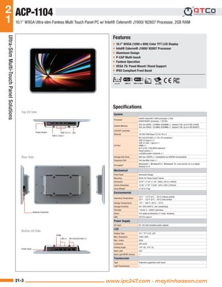 Note: All specifications are subject to change without notice.
2
1
21-3 www.aaeon.com
Ultra-Slim
Multi-Touch
Panel
Solutions
Features
Specifications
Ŷ 10.1” WXGA (1280 x 800) Color TFT LCD Display
Ŷ Intel® Celeron® J1900/ N2807 Processor
Ŷ Aluminum Design
Ŷ P-CAP Multi-touch
Ŷ Fanless Operation
Ŷ VESA 75/ Panel Mount/ Stand Support
Ŷ IP65 Compliant Front Bezel
10.1” WXGA Ultra-slim Fanless Multi Touch Panel PC w/ Intel® Celeron® J1900/ N2807 Processor, 2GB RAM
System
Processor
Intel® Celeron® J1900 processor, 2 GHz
Intel® N2807 processor, 1.58 GHz
System Memory
204-pin DDR3L 1333MHz SODIMM x 1, default 2 GB, up to 8 GB (J1900)
204-pin DDR3L 1333MHz SODIMM x 1, default 2 GB, up to 4 GB (N2807)
LCD/CRT controller —
Ethernet 10/100/1000 Base-TX, RJ-45 x 2
I/O Port
RS-232/422/485 x 2 ( RJ-45 connector )
USB 2.0 type A x 3
USB 3.2 Gen 1 type A x 1
HDMI x 1
DI/O (4 DI, 2 DO) BIOS selection
Power button x 1
Lockable power connector x 1
Storage Disk Drive Half size mSATA x 1 (Installation by AAEON recommeded)
Expansion Slot Full size Mini-Card x 1
OS support
Windows® 7, Windows® 8.1, Windows® 10, Linux kernel 2.6.3 or higher,
Android 4.4.4
Mechanical
Front Panel Aluminum Design
Mounting VESA 75/ Panel mount/ Stand
Dimension 10.47” x 7.22” x 1.81” (266 x 183.5 x 30mm)
Carton Dimension 13.58” x 7.87” x 9.65” (345 x 200 x 245mm)
Gross Weight 5.5 lb (2.5 kg)
Environmental
Operating Temperature
32°F ~ 113°F (0°C ~ 45°C) without airflow
32°F ~ 122°F (0°C ~ 50°C) with airflow
Storage Temperature -4°F ~ 158°F (-20°C ~ 70°C)
Storage Humidity 5%~90% @40°C, non-condensing
Vibration 1 Grms/ 5~ 500Hz/ operation
Shock 15 G peak acceleration (11 msec. duration)
EMC CE/FCC class A
Power Supply
DC Input DC 12V with lockable power adapter
LCD
Display Type 10.1” TFT-LCD, LED
Max. Resolution 1280 x 800
Max. Colors 262k
Luminance 300 cd/m2
Viewing Angle 170° (H), 170° (V)
Back Light LED
Back Light MTBF (Hours) —
Touchscreen
Type Projected capacitive multi-touch
Light Transmission —
ACP-1104
Top I/O Side
Button I/O Side
Rear Side
Power Button
USB 3.2 Gen 1
Antenna Connector
LAN x 2 RS-232/422/485 x 2
HDMI
Power Input
USB 2.0 x 3 DIO
USB 2.0 USB 3.2 Gen 1
www.ipc247.com - maytinhaaeon.com
 