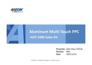 Presenter :
Division :
Date :
Confidential. ©AAEON Technology Inc. All rights reserved.
Aluminum Multi-Touch PPC
-ACP-1000 Sales Kit
Alan Chou 周群倫
PAA
2013.12.31
 
