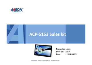 Presenter :
Division :
Date :
Confidential. ©AAEON Technology Inc. All rights reserved.
ACP-5153 Sales kit
Alan
PAA
2014.04.09
 