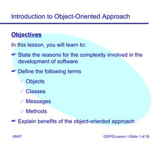 Introduction to Object-Oriented Approach

Objectives
In this lesson, you will learn to:
 State the reasons for the complexity involved in the
  development of software
 Define the following terms
     Objects
     Classes
     Messages
     Methods
 Explain benefits of the object-oriented approach

©NIIT                                OOPS/Lesson 1/Slide 1 of 35
 