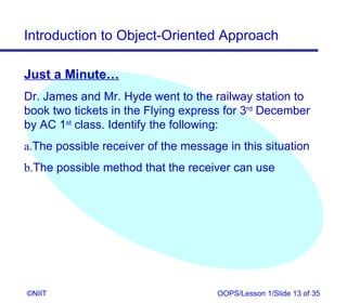 Introduction to Object-Oriented Approach

Just a Minute…
Dr. James and Mr. Hyde went to the railway station to
book two tickets in the Flying express for 3rd December
by AC 1st class. Identify the following:
a.The possible receiver of the message in this situation
b.The possible method that the receiver can use




©NIIT                                OOPS/Lesson 1/Slide 13 of 35
 