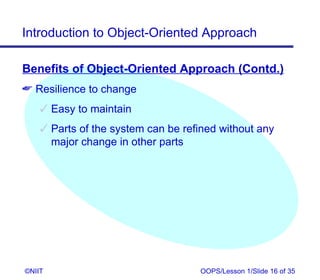 Introduction to Object-Oriented Approach

Benefits of Object-Oriented Approach (Contd.)
 Resilience to change
     Easy to maintain
     Parts of the system can be refined without any
      major change in other parts




©NIIT                               OOPS/Lesson 1/Slide 16 of 35
 