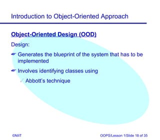 Introduction to Object-Oriented Approach

Object-Oriented Design (OOD)
Design:
 Generates the blueprint of the system that has to be
  implemented
 Involves identifying classes using
     Abbott’s technique




©NIIT                                  OOPS/Lesson 1/Slide 18 of 35
 