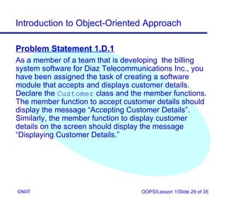 Introduction to Object-Oriented Approach

Problem Statement 1.D.1
As a member of a team that is developing the billing
system software for Diaz Telecommunications Inc., you
have been assigned the task of creating a software
module that accepts and displays customer details.
Declare the Customer class and the member functions.
The member function to accept customer details should
display the message “Accepting Customer Details”.
Similarly, the member function to display customer
details on the screen should display the message
“Displaying Customer Details.”




©NIIT                             OOPS/Lesson 1/Slide 29 of 35
 