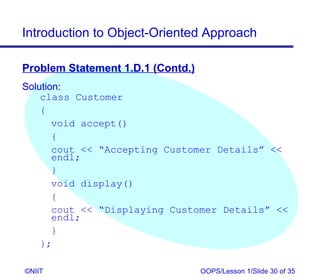 Introduction to Object-Oriented Approach

Problem Statement 1.D.1 (Contd.)
Solution:
    class Customer
    {
       void accept()
       {
       cout  “Accepting Customer Details” 
       endl;
       }
       void display()
       {
       cout  “Displaying Customer Details” 
       endl;
       }
    };

©NIIT                              OOPS/Lesson 1/Slide 30 of 35
 