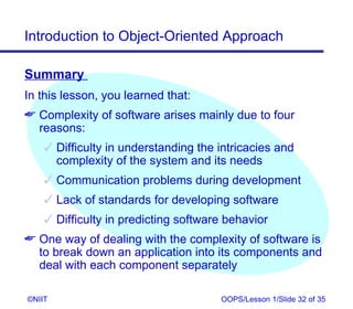 Introduction to Object-Oriented Approach

Summary
In this lesson, you learned that:
 Complexity of software arises mainly due to four
  reasons:
     Difficulty in understanding the intricacies and
      complexity of the system and its needs
     Communication problems during development
     Lack of standards for developing software
     Difficulty in predicting software behavior
 One way of dealing with the complexity of software is
  to break down an application into its components and
  deal with each component separately

©NIIT                                 OOPS/Lesson 1/Slide 32 of 35
 