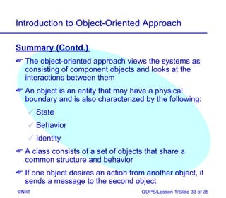 Introduction to Object-Oriented Approach

Summary (Contd.)
 The object-oriented approach views the systems as
  consisting of component objects and looks at the
  interactions between them
 An object is an entity that may have a physical
  boundary and is also characterized by the following:
     State
     Behavior
     Identity
 A class consists of a set of objects that share a
  common structure and behavior
 If one object desires an action from another object, it
  sends a message to the second object
©NIIT                                 OOPS/Lesson 1/Slide 33 of 35
 