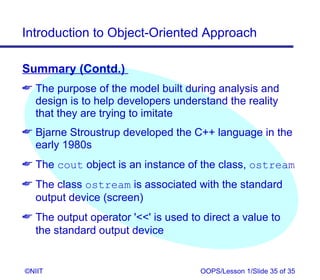 Introduction to Object-Oriented Approach

Summary (Contd.)
 The purpose of the model built during analysis and
  design is to help developers understand the reality
  that they are trying to imitate
 Bjarne Stroustrup developed the C++ language in the
  early 1980s
 The cout object is an instance of the class, ostream
 The class ostream is associated with the standard
  output device (screen)
 The output operator '' is used to direct a value to
  the standard output device


©NIIT                                OOPS/Lesson 1/Slide 35 of 35
 