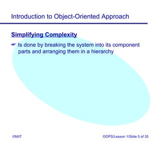 Introduction to Object-Oriented Approach

Simplifying Complexity
 Is done by breaking the system into its component
  parts and arranging them in a hierarchy




©NIIT                               OOPS/Lesson 1/Slide 5 of 35
 