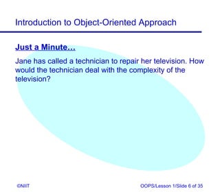 Introduction to Object-Oriented Approach

Just a Minute…
Jane has called a technician to repair her television. How
would the technician deal with the complexity of the
television?




©NIIT                                 OOPS/Lesson 1/Slide 6 of 35
 