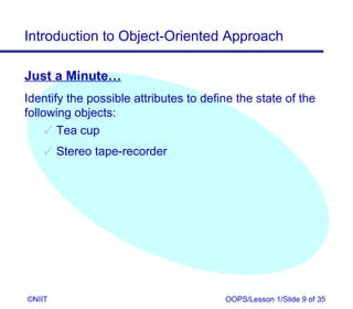 Introduction to Object-Oriented Approach

Just a Minute…
Identify the possible attributes to define the state of the
following objects:
      Tea cup
     Stereo tape-recorder




©NIIT                                   OOPS/Lesson 1/Slide 9 of 35
 