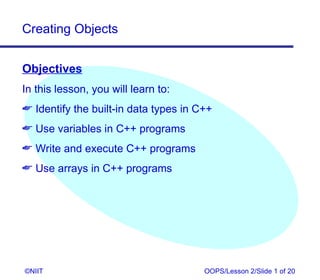 Creating Objects


Objectives
In this lesson, you will learn to:
 Identify the built-in data types in C++
 Use variables in C++ programs
 Write and execute C++ programs
 Use arrays in C++ programs




©NIIT                                  OOPS/Lesson 2/Slide 1 of 20
 