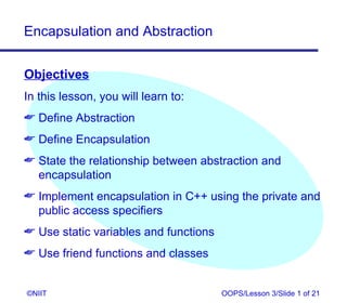 Encapsulation and Abstraction


Objectives
In this lesson, you will learn to:
 Define Abstraction
 Define Encapsulation
 State the relationship between abstraction and
  encapsulation
 Implement encapsulation in C++ using the private and
  public access specifiers
 Use static variables and functions
 Use friend functions and classes


©NIIT                                  OOPS/Lesson 3/Slide 1 of 21
 
