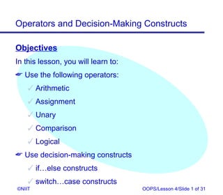 Operators and Decision-Making Constructs

Objectives
In this lesson, you will learn to:
 Use the following operators:
     Arithmetic
     Assignment
     Unary
     Comparison
     Logical
 Use decision-making constructs
     if…else constructs
     switch…case constructs
©NIIT                                OOPS/Lesson 4/Slide 1 of 31
 
