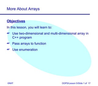 More About Arrays


Objectives
In this lesson, you will learn to:
 Use two-dimensional and multi-dimensional array in
  C++ program
 Pass arrays to function
 Use enumeration




©NIIT                                OOPS/Lesson 5/Slide 1 of 17
 
