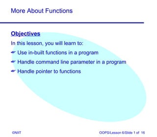 More About Functions


Objectives
In this lesson, you will learn to:
 Use in-built functions in a program
 Handle command line parameter in a program
 Handle pointer to functions




©NIIT                                   OOPS/Lesson 6/Slide 1 of 16
 