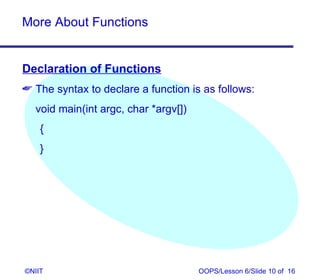 More About Functions


Declaration of Functions
 The syntax to declare a function is as follows:
  void main(int argc, char *argv[])
    {
    }




©NIIT                                 OOPS/Lesson 6/Slide 10 of 16
 