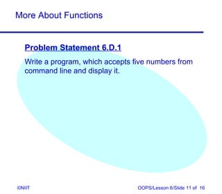More About Functions


  Problem Statement 6.D.1
  Write a program, which accepts five numbers from
  command line and display it.




©NIIT                             OOPS/Lesson 6/Slide 11 of 16
 
