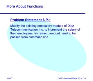 More About Functions


  Problem Statement 6.P.1
  Modify the existing empsalary module of Diaz
  Telecommunication Inc. to increment the salary of
  their employees. Increment amount need to be
  passed from command line.




©NIIT                              OOPS/Lesson 6/Slide 13 of 16
 