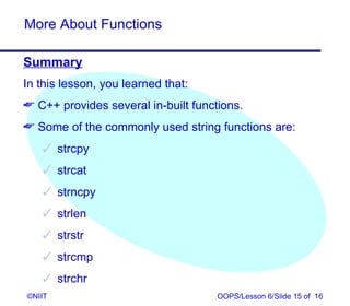 More About Functions

Summary
In this lesson, you learned that:
 C++ provides several in-built functions.
 Some of the commonly used string functions are:
    strcpy
    strcat
    strncpy
    strlen
    strstr
    strcmp
    strchr
©NIIT                                OOPS/Lesson 6/Slide 15 of 16
 