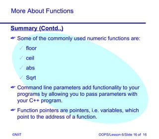 More About Functions

Summary (Contd..)
 Some of the commonly used numeric functions are:
    floor
    ceil
    abs
    Sqrt
 Command line parameters add functionality to your
  programs by allowing you to pass parameters with
  your C++ program.
 Function pointers are pointers, i.e. variables, which
  point to the address of a function.


©NIIT                                OOPS/Lesson 6/Slide 16 of 16
 