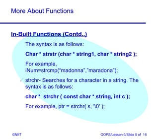 More About Functions


In-Built Functions (Contd..)
        The syntax is as follows:
        Char * strstr (char * string1, char * string2 );
        For example,
        iNum=strcmp(“madonna”,”maradona”);
     strchr- Searches for a character in a string. The
      syntax is as follows:
        char * strchr ( const char * string, int c );
        For example, ptr = strchr( s, '0' );




©NIIT                                      OOPS/Lesson 6/Slide 5 of 16
 