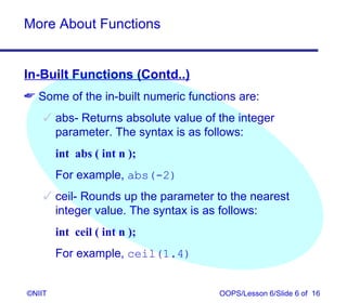 More About Functions


In-Built Functions (Contd..)
 Some of the in-built numeric functions are:
     abs- Returns absolute value of the integer
      parameter. The syntax is as follows:
        int abs ( int n );
        For example, abs(-2)
     ceil- Rounds up the parameter to the nearest
      integer value. The syntax is as follows:
        int ceil ( int n );
        For example, ceil(1.4)


©NIIT                                OOPS/Lesson 6/Slide 6 of 16
 