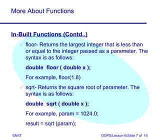 More About Functions


In-Built Functions (Contd..)
     floor- Returns the largest integer that is less than
      or equal to the integer passed as a parameter. The
      syntax is as follows:
        double floor ( double x );
        For example, floor(1.8)
     sqrt- Returns the square root of parameter. The
      syntax is as follows:
        double sqrt ( double x );
        For example, param = 1024.0;
        result = sqrt (param);

©NIIT                                  OOPS/Lesson 6/Slide 7 of 16
 