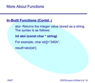 More About Functions


In-Built Functions (Contd..)
     atoi- Returns the integer value stored as a string.
      The syntax is as follows:
        int atoi (const char * string)
        For example, char str[]=”345A”;
        result=atoi(str);




©NIIT                                     OOPS/Lesson 6/Slide 8 of 16
 