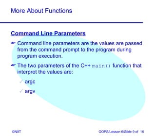 More About Functions


Command Line Parameters
 Command line parameters are the values are passed
  from the command prompt to the program during
  program execution.
 The two parameters of the C++ main() function that
  interpret the values are:
     argc
     argv




©NIIT                             OOPS/Lesson 6/Slide 9 of 16
 