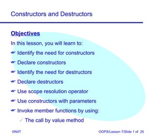 Constructors and Destructors


Objectives
In this lesson, you will learn to:
 Identify the need for constructors
 Declare constructors
 Identify the need for destructors
 Declare destructors
 Use scope resolution operator
 Use constructors with parameters
 Invoke member functions by using:
     The call by value method

©NIIT                                  OOPS/Lesson 7/Slide 1 of 25
 
