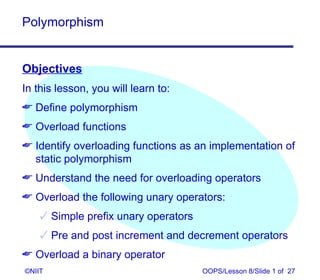 Polymorphism


Objectives
In this lesson, you will learn to:
 Define polymorphism
 Overload functions
 Identify overloading functions as an implementation of
  static polymorphism
 Understand the need for overloading operators
 Overload the following unary operators:
     Simple prefix unary operators
     Pre and post increment and decrement operators
 Overload a binary operator
©NIIT                                 OOPS/Lesson 8/Slide 1 of 27
 