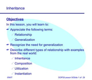 Inheritance

Objectives
In this lesson, you will learn to:
 Appreciate the following terms:
     Relationship
     Generalization
 Recognize the need for generalization
 Describe different types of relationship with examples
  from the real world:
     Inheritance
     Composition
     Utilization
     Instantiation
©NIIT                                OOPS/Lesson 9/Slide 1 of 29
 