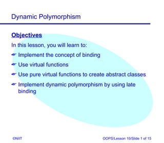 Dynamic Polymorphism

Objectives
In this lesson, you will learn to:
 Implement the concept of binding
 Use virtual functions
 Use pure virtual functions to create abstract classes
 Implement dynamic polymorphism by using late
  binding




©NIIT                                OOPS/Lesson 10/Slide 1 of 15
 