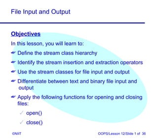 File Input and Output


Objectives
In this lesson, you will learn to:
 Define the stream class hierarchy
 Identify the stream insertion and extraction operators
 Use the stream classes for file input and output
 Differentiate between text and binary file input and
  output
 Apply the following functions for opening and closing
  files:
     open()
     close()

©NIIT                                 OOPS/Lesson 12/Slide 1 of 36
 