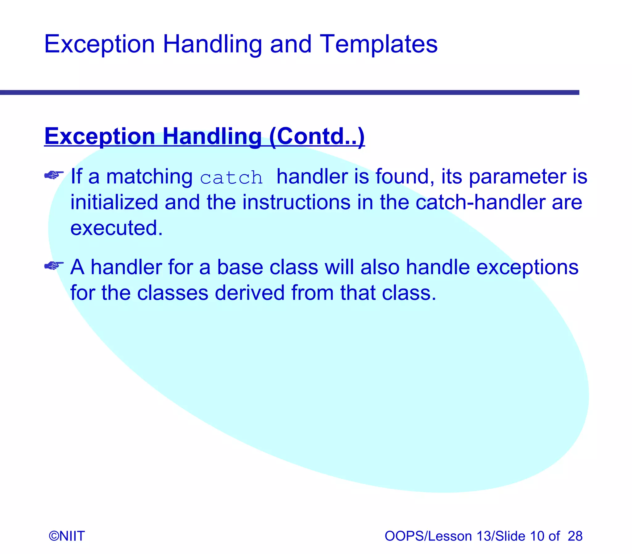 Exception Handling and Templates


Exception Handling (Contd..)
 If a matching catch handler is found, its parameter is
  initialized and the instructions in the catch-handler are
  executed.
 A handler for a base class will also handle exceptions
  for the classes derived from that class.




©NIIT                               OOPS/Lesson 13/Slide 10 of 28
 