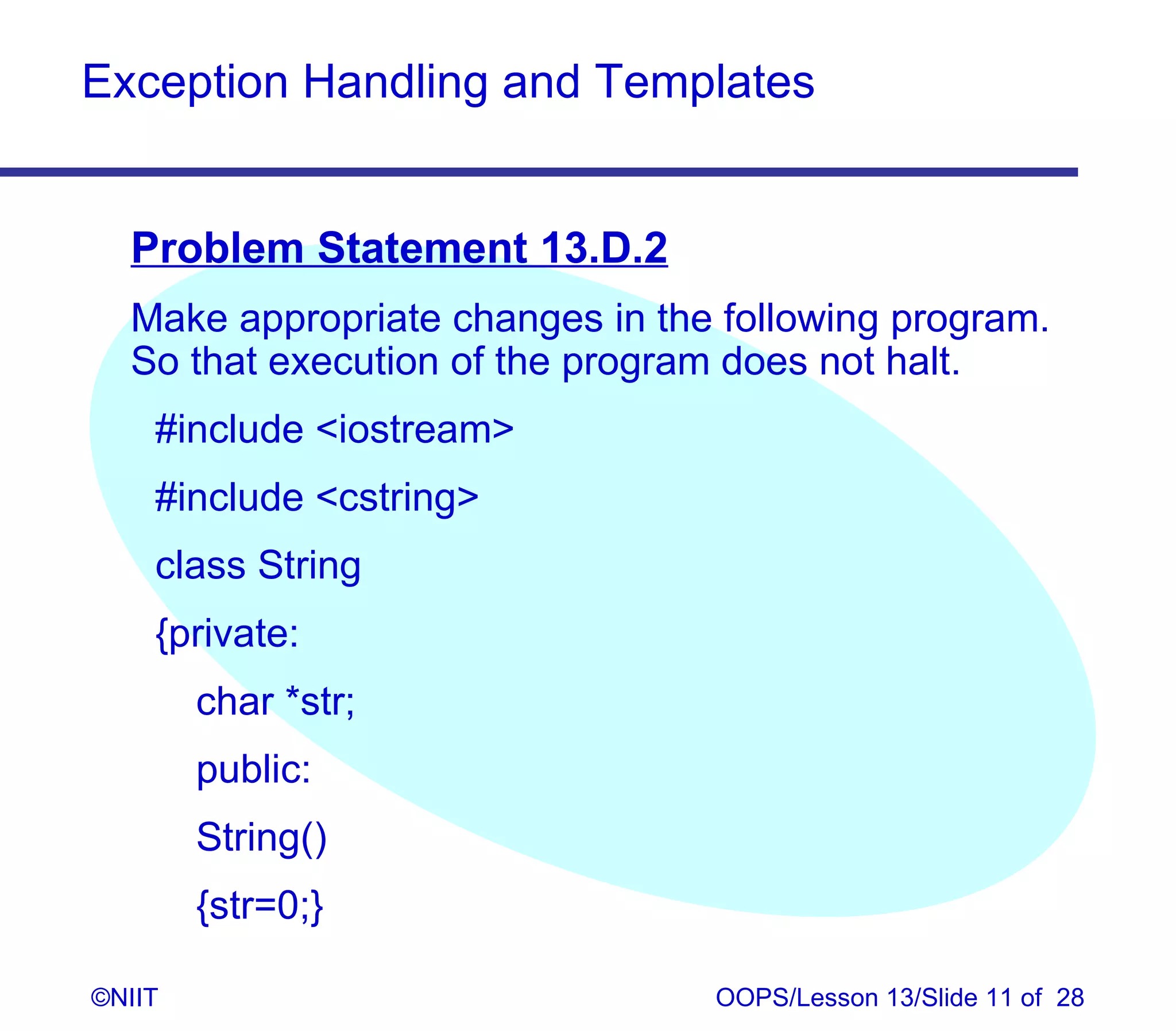 Exception Handling and Templates


  Problem Statement 13.D.2
  Make appropriate changes in the following program.
  So that execution of the program does not halt.
    #include iostream
    #include cstring
    class String
    {private:
        char *str;
        public:
        String()
        {str=0;}

©NIIT                            OOPS/Lesson 13/Slide 11 of 28
 