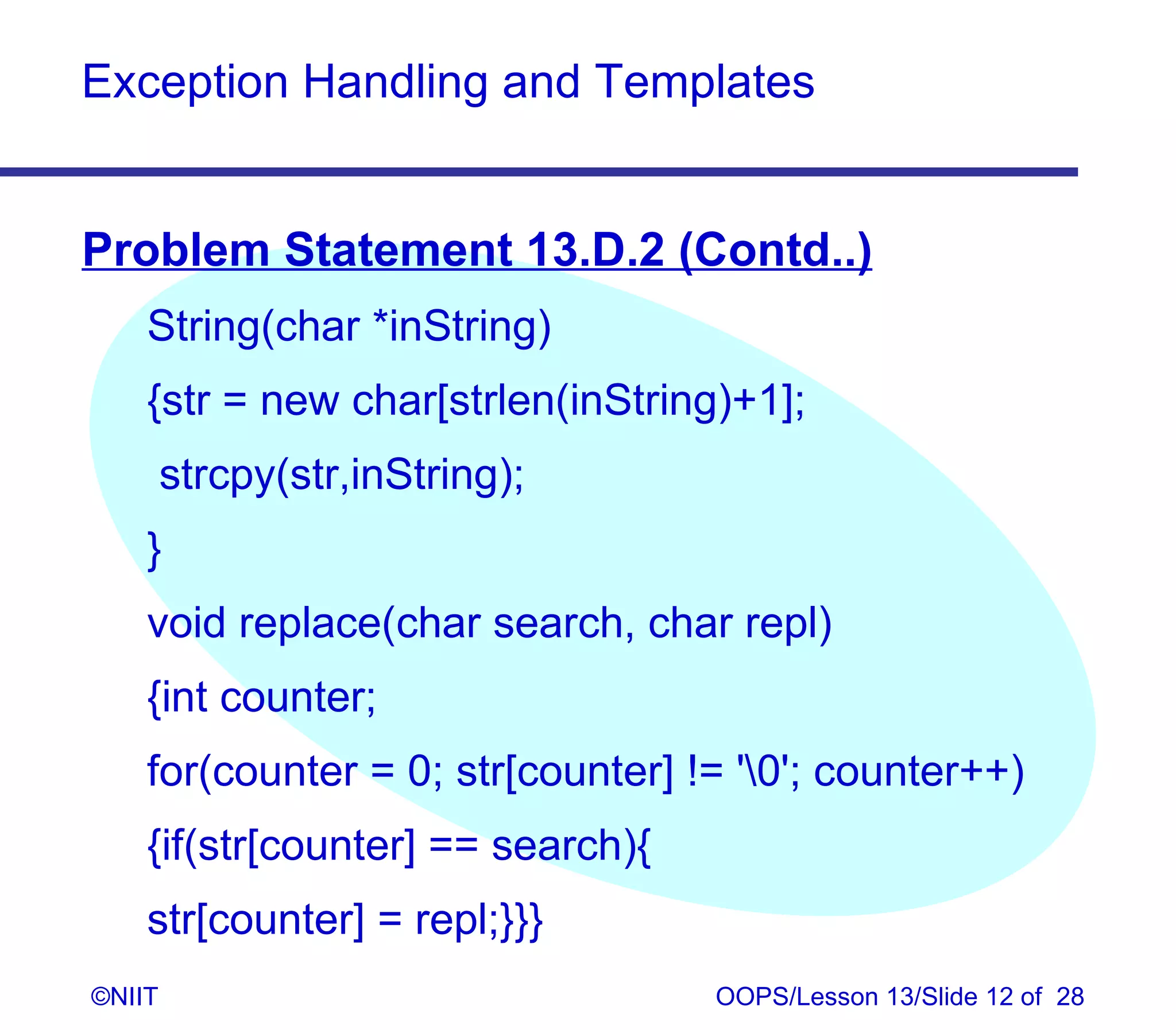Exception Handling and Templates


Problem Statement 13.D.2 (Contd..)
    String(char *inString)
    {str = new char[strlen(inString)+1];
        strcpy(str,inString);
    }
    void replace(char search, char repl)
    {int counter;
    for(counter = 0; str[counter] != '0'; counter++)
    {if(str[counter] == search){
    str[counter] = repl;}}}
©NIIT                              OOPS/Lesson 13/Slide 12 of 28
 