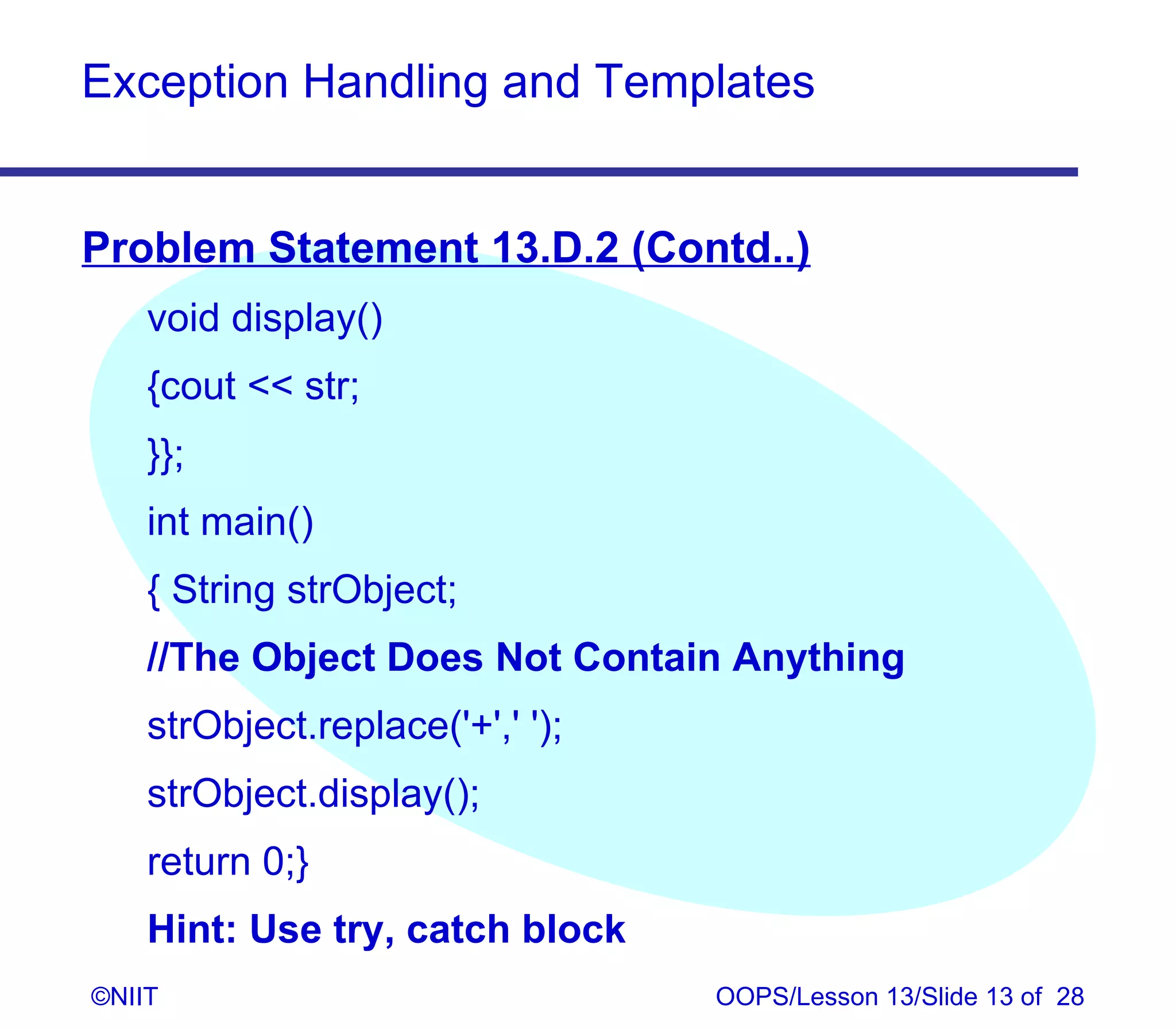 Exception Handling and Templates


Problem Statement 13.D.2 (Contd..)
    void display()
    {cout  str;
    }};
    int main()
    { String strObject;
    //The Object Does Not Contain Anything
    strObject.replace('+',' ');
    strObject.display();
    return 0;}
    Hint: Use try, catch block
©NIIT                             OOPS/Lesson 13/Slide 13 of 28
 