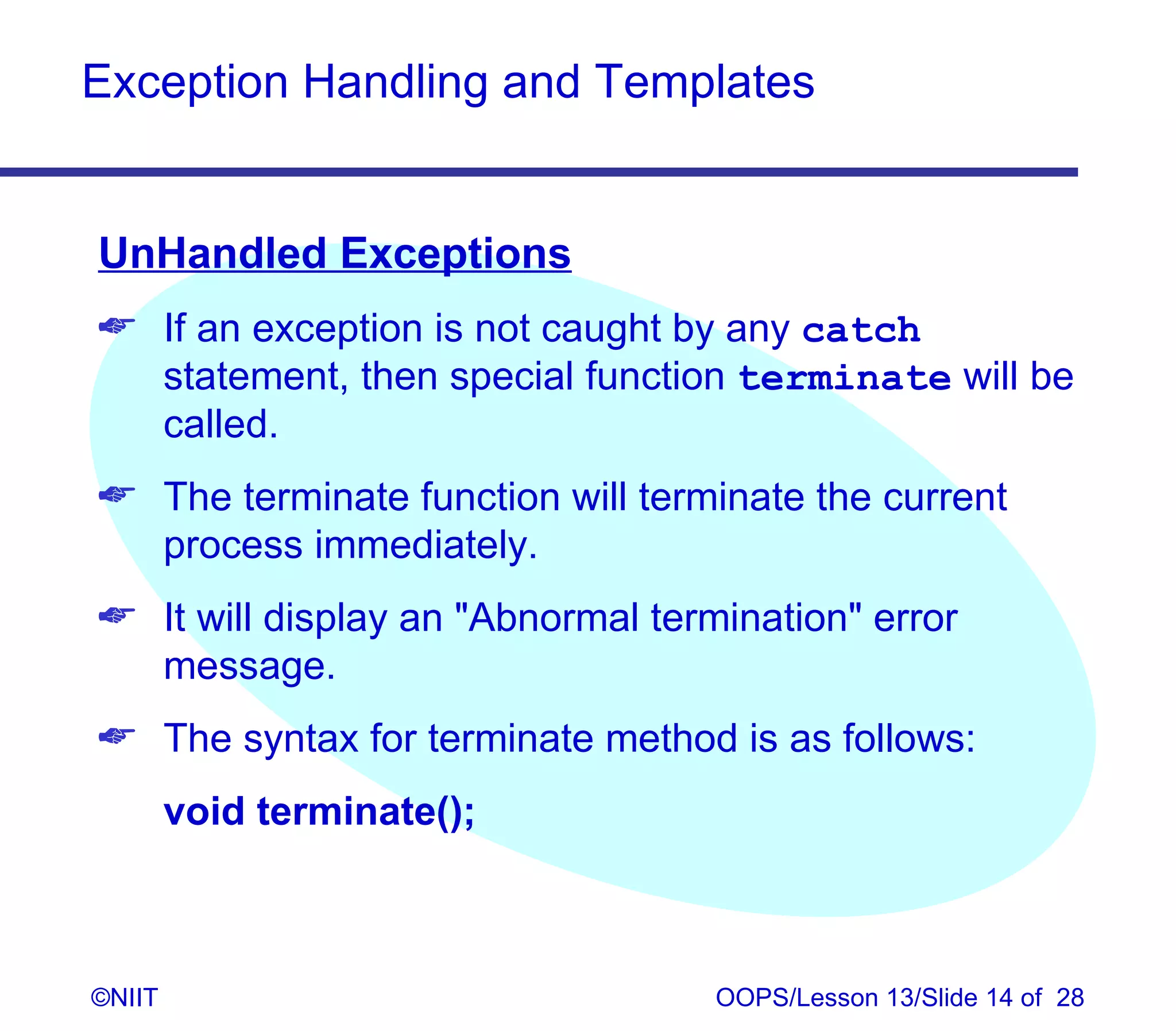 Exception Handling and Templates


UnHandled Exceptions
 If an exception is not caught by any catch
  statement, then special function terminate will be
  called.
 The terminate function will terminate the current
  process immediately.
 It will display an Abnormal termination error
  message.
 The syntax for terminate method is as follows:
        void terminate();



©NIIT                              OOPS/Lesson 13/Slide 14 of 28
 