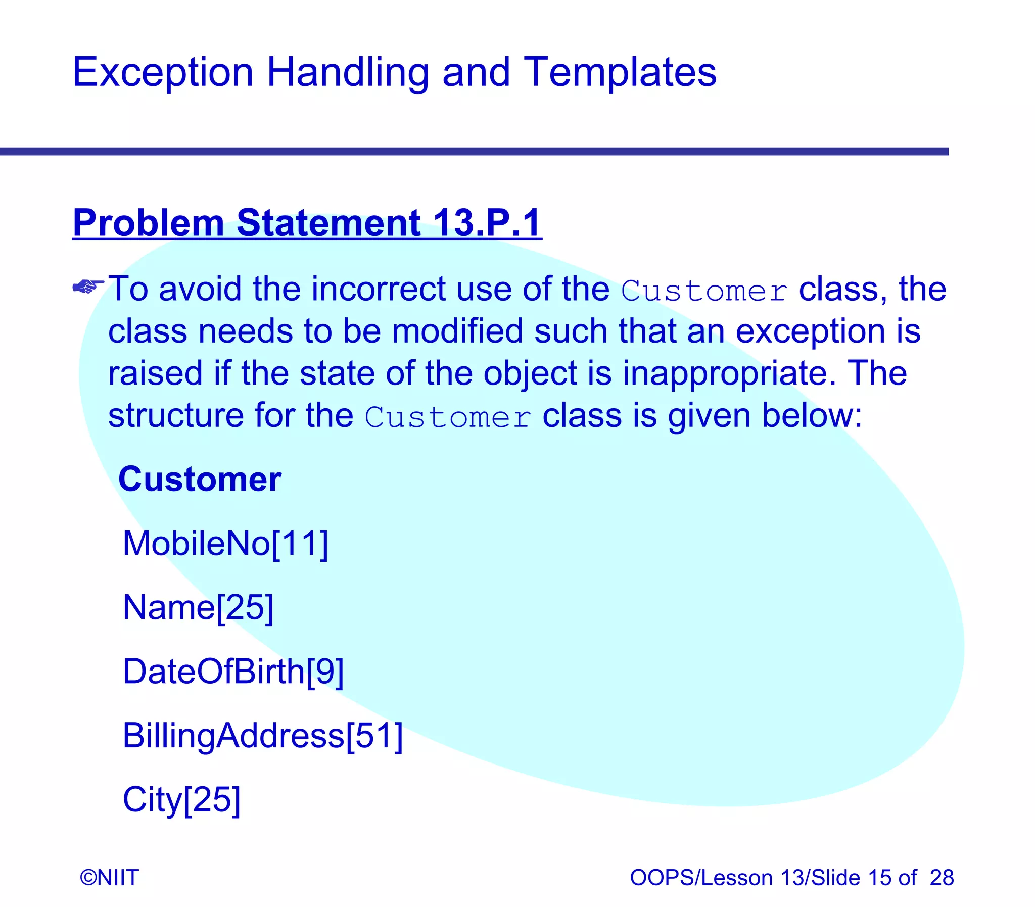 Exception Handling and Templates


Problem Statement 13.P.1
 To avoid the incorrect use of the Customer class, the
  class needs to be modified such that an exception is
  raised if the state of the object is inappropriate. The
  structure for the Customer class is given below:
   Customer
   MobileNo[11]
   Name[25]
   DateOfBirth[9]
   BillingAddress[51]
   City[25]

©NIIT                               OOPS/Lesson 13/Slide 15 of 28
 