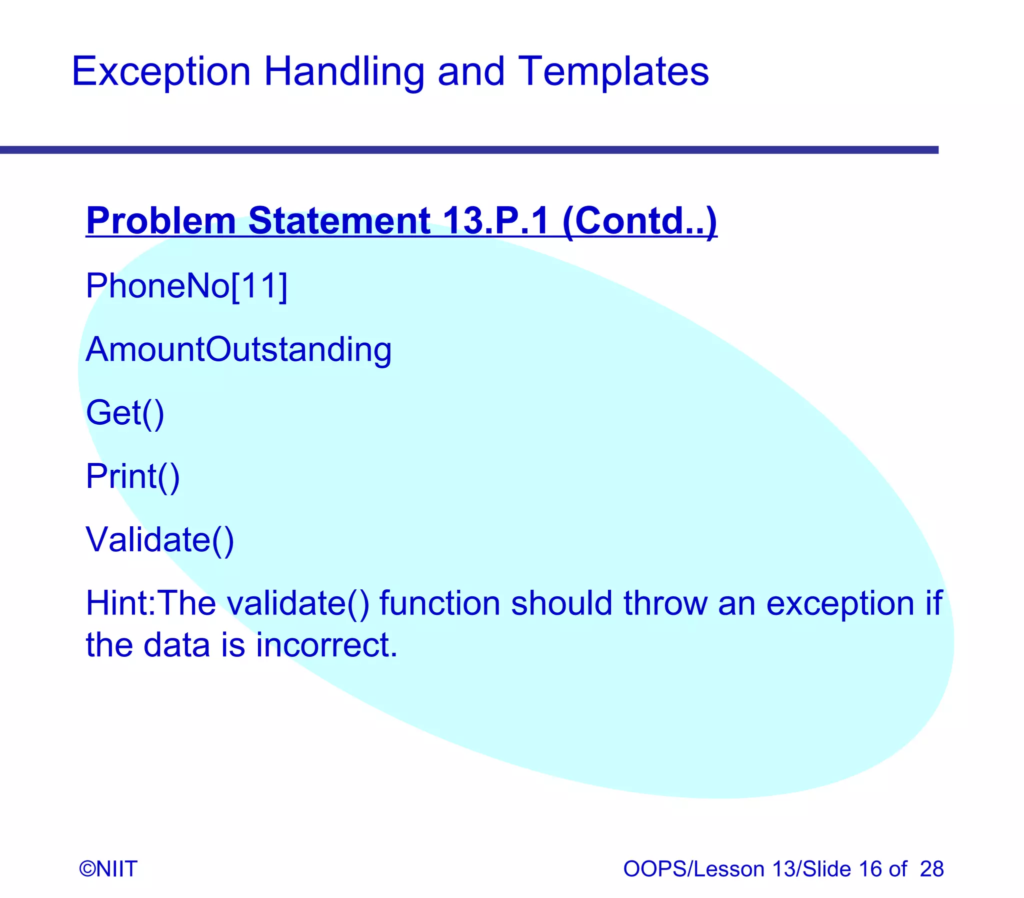 Exception Handling and Templates


Problem Statement 13.P.1 (Contd..)
PhoneNo[11]
AmountOutstanding
Get()
Print()
Validate()
Hint:The validate() function should throw an exception if
the data is incorrect.




©NIIT                              OOPS/Lesson 13/Slide 16 of 28
 